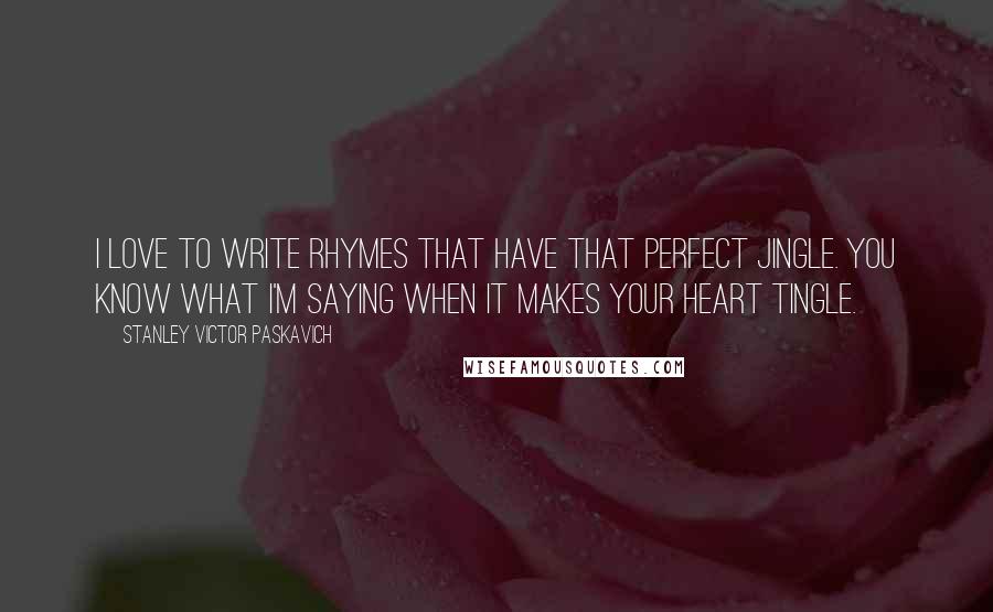 Stanley Victor Paskavich Quotes: I love to write rhymes that have that perfect jingle. You know what I'm saying when it makes your Heart tingle.