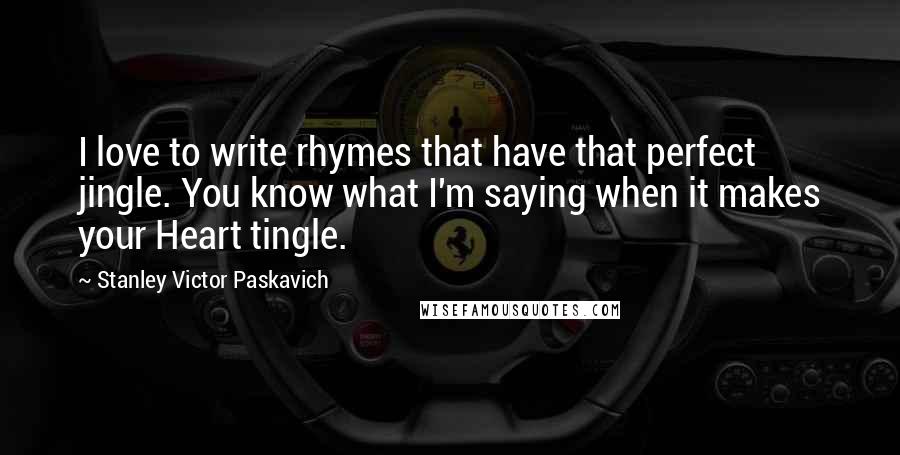 Stanley Victor Paskavich Quotes: I love to write rhymes that have that perfect jingle. You know what I'm saying when it makes your Heart tingle.