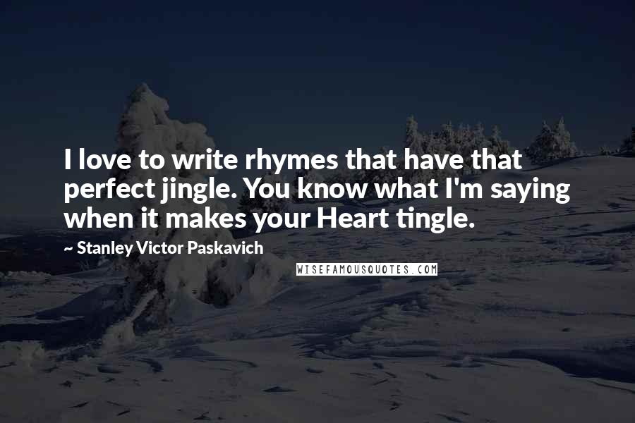 Stanley Victor Paskavich Quotes: I love to write rhymes that have that perfect jingle. You know what I'm saying when it makes your Heart tingle.