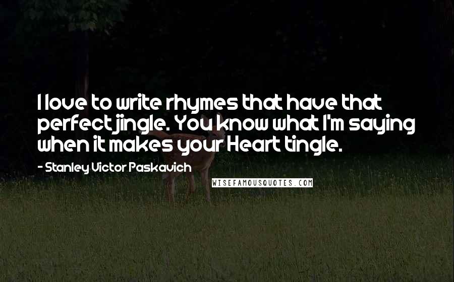 Stanley Victor Paskavich Quotes: I love to write rhymes that have that perfect jingle. You know what I'm saying when it makes your Heart tingle.