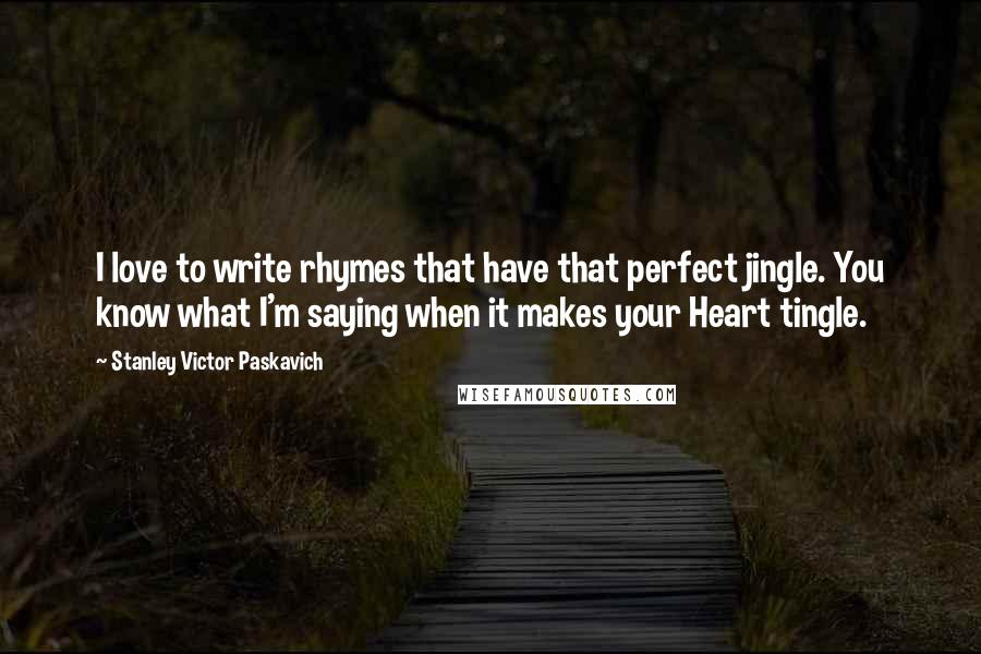 Stanley Victor Paskavich Quotes: I love to write rhymes that have that perfect jingle. You know what I'm saying when it makes your Heart tingle.