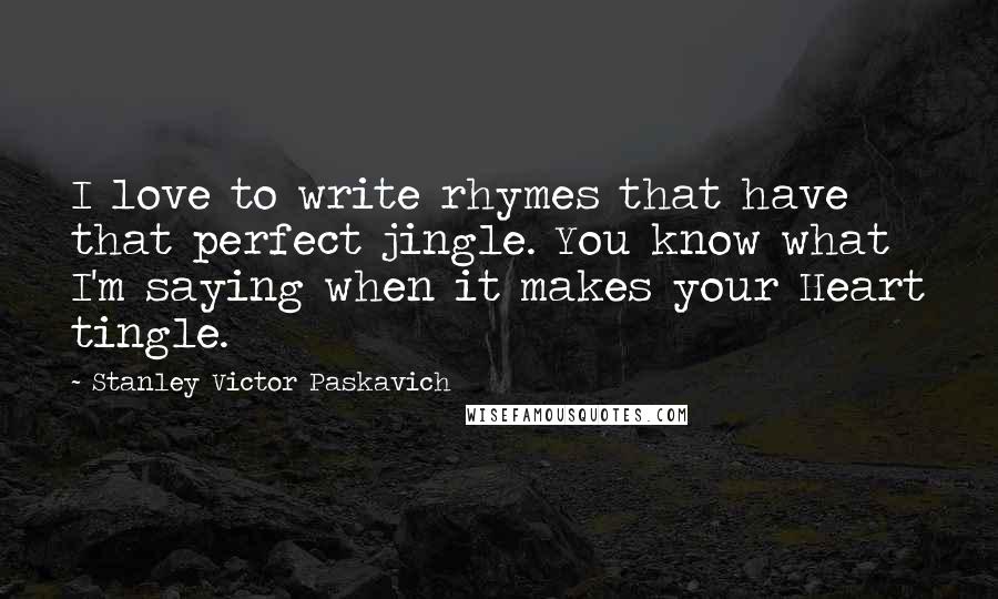 Stanley Victor Paskavich Quotes: I love to write rhymes that have that perfect jingle. You know what I'm saying when it makes your Heart tingle.