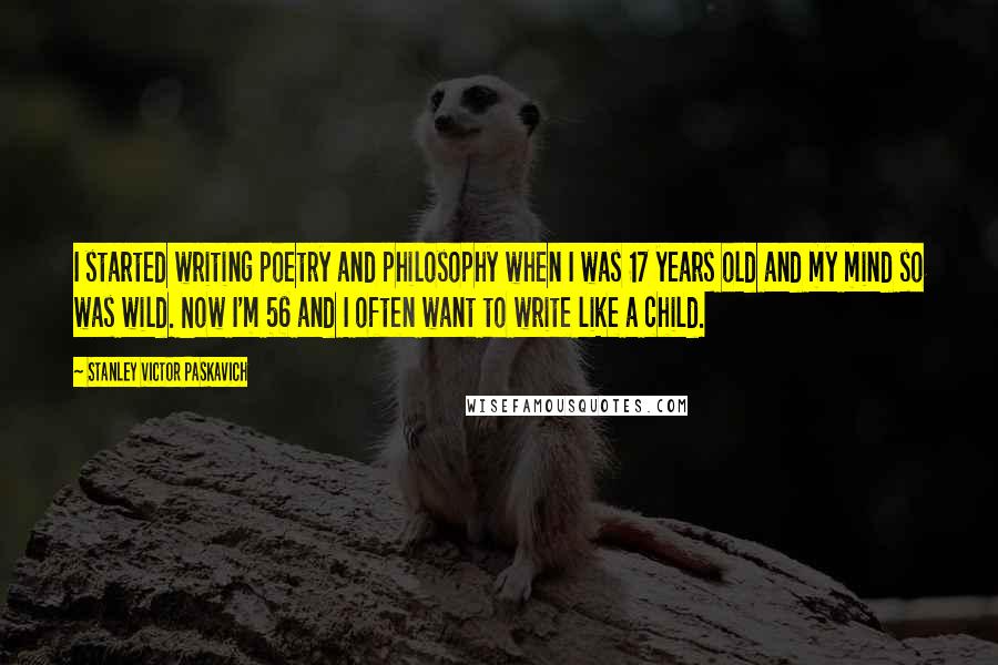 Stanley Victor Paskavich Quotes: I started writing poetry and philosophy when I was 17 years old and my mind so was wild. Now I'm 56 and I often want to write like a child.