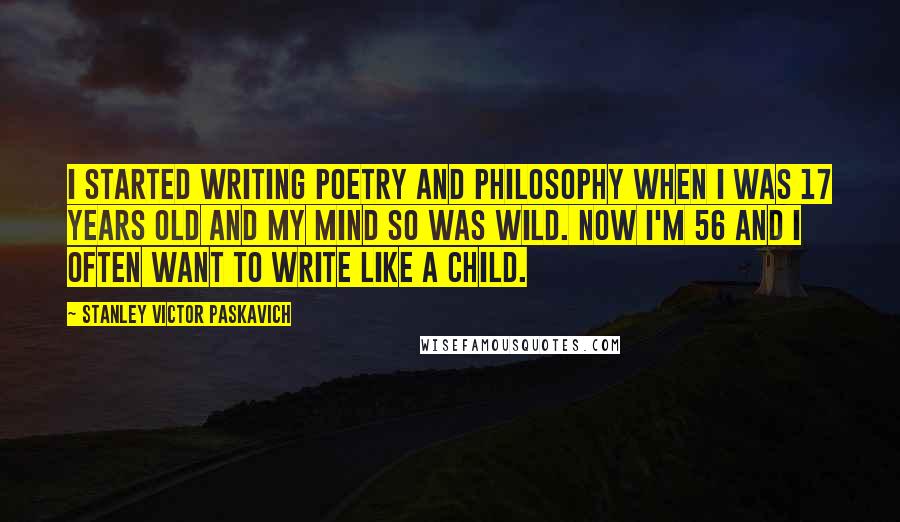 Stanley Victor Paskavich Quotes: I started writing poetry and philosophy when I was 17 years old and my mind so was wild. Now I'm 56 and I often want to write like a child.