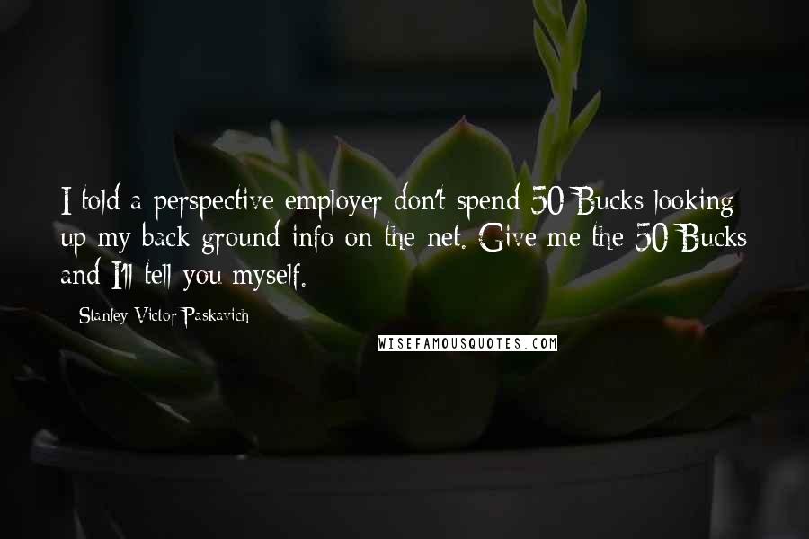 Stanley Victor Paskavich Quotes: I told a perspective employer don't spend 50 Bucks looking up my back ground info on the net. Give me the 50 Bucks and I'll tell you myself.