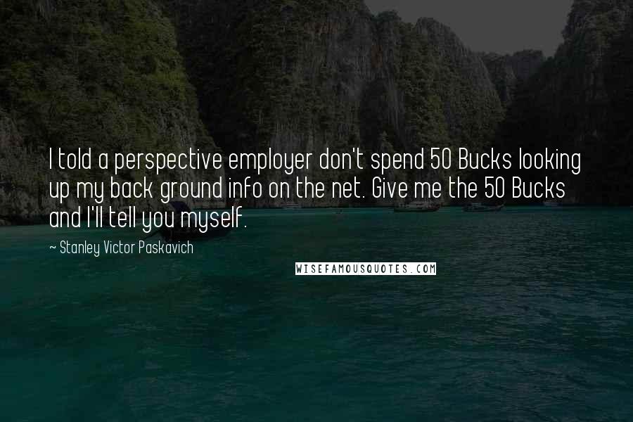 Stanley Victor Paskavich Quotes: I told a perspective employer don't spend 50 Bucks looking up my back ground info on the net. Give me the 50 Bucks and I'll tell you myself.
