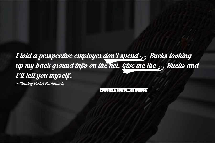 Stanley Victor Paskavich Quotes: I told a perspective employer don't spend 50 Bucks looking up my back ground info on the net. Give me the 50 Bucks and I'll tell you myself.