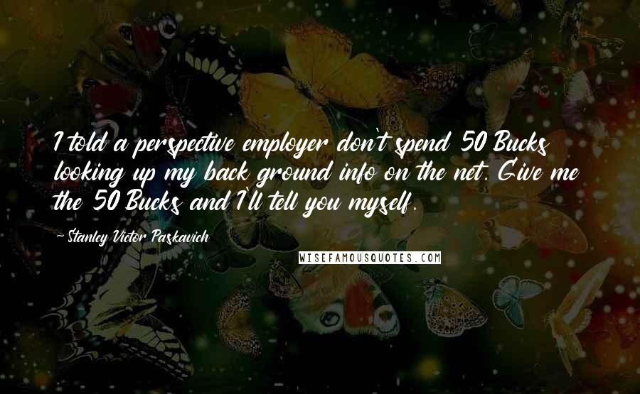 Stanley Victor Paskavich Quotes: I told a perspective employer don't spend 50 Bucks looking up my back ground info on the net. Give me the 50 Bucks and I'll tell you myself.