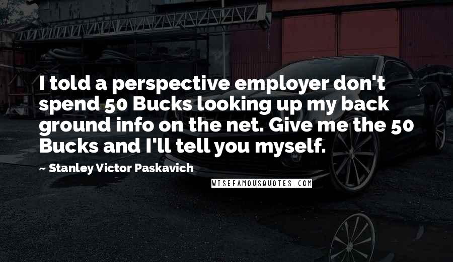 Stanley Victor Paskavich Quotes: I told a perspective employer don't spend 50 Bucks looking up my back ground info on the net. Give me the 50 Bucks and I'll tell you myself.