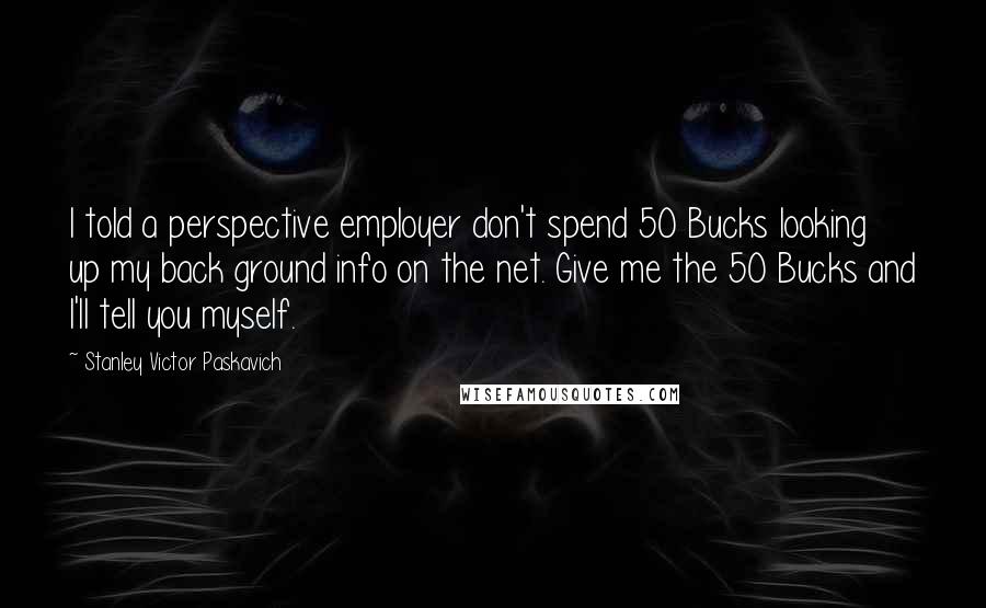 Stanley Victor Paskavich Quotes: I told a perspective employer don't spend 50 Bucks looking up my back ground info on the net. Give me the 50 Bucks and I'll tell you myself.