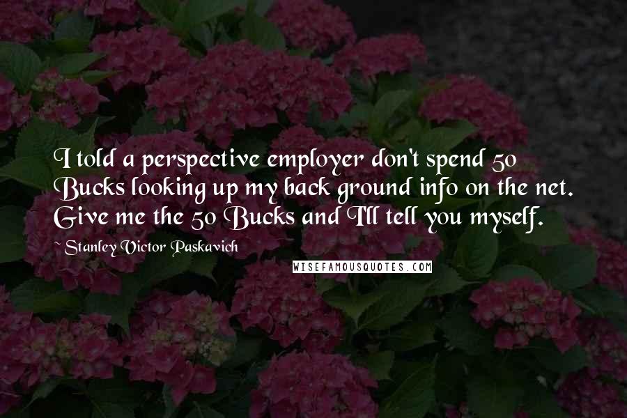 Stanley Victor Paskavich Quotes: I told a perspective employer don't spend 50 Bucks looking up my back ground info on the net. Give me the 50 Bucks and I'll tell you myself.