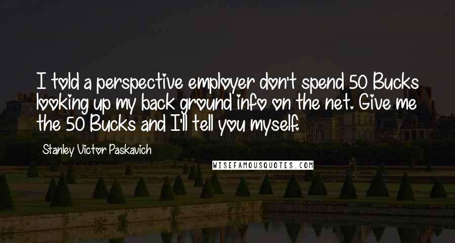 Stanley Victor Paskavich Quotes: I told a perspective employer don't spend 50 Bucks looking up my back ground info on the net. Give me the 50 Bucks and I'll tell you myself.