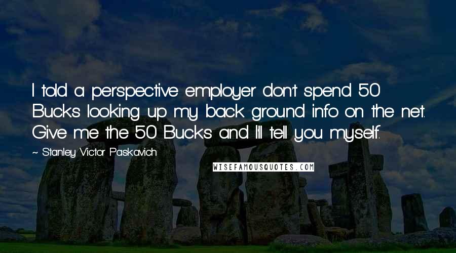 Stanley Victor Paskavich Quotes: I told a perspective employer don't spend 50 Bucks looking up my back ground info on the net. Give me the 50 Bucks and I'll tell you myself.