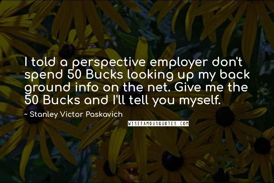 Stanley Victor Paskavich Quotes: I told a perspective employer don't spend 50 Bucks looking up my back ground info on the net. Give me the 50 Bucks and I'll tell you myself.