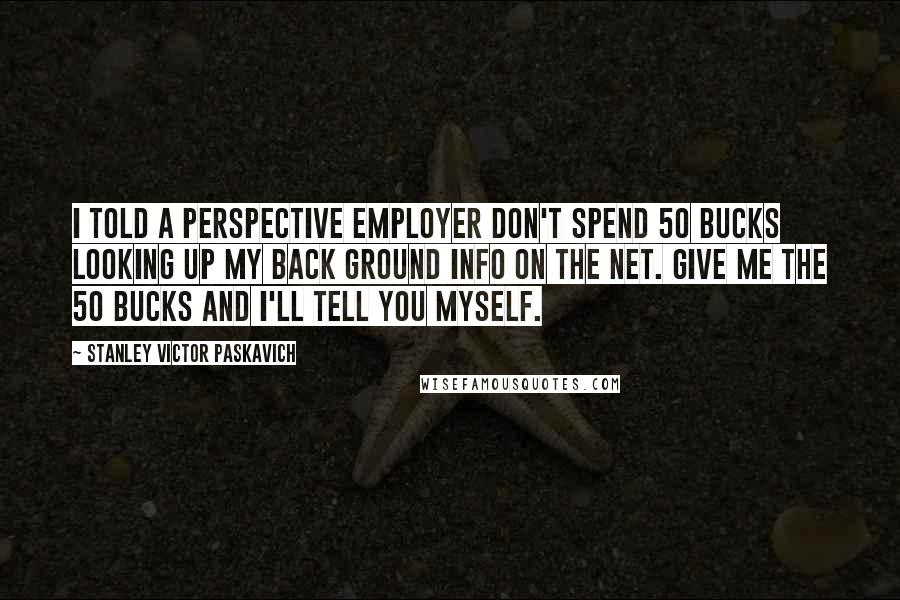 Stanley Victor Paskavich Quotes: I told a perspective employer don't spend 50 Bucks looking up my back ground info on the net. Give me the 50 Bucks and I'll tell you myself.