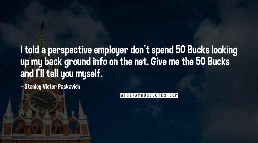 Stanley Victor Paskavich Quotes: I told a perspective employer don't spend 50 Bucks looking up my back ground info on the net. Give me the 50 Bucks and I'll tell you myself.