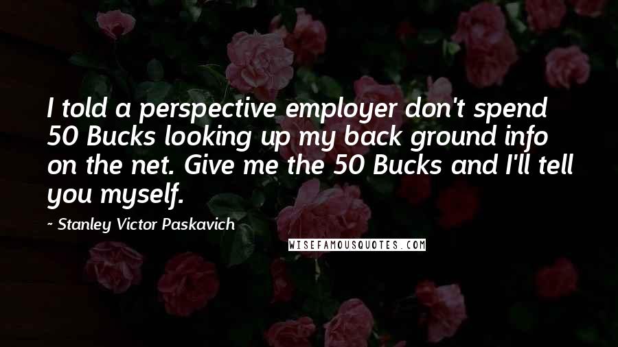 Stanley Victor Paskavich Quotes: I told a perspective employer don't spend 50 Bucks looking up my back ground info on the net. Give me the 50 Bucks and I'll tell you myself.