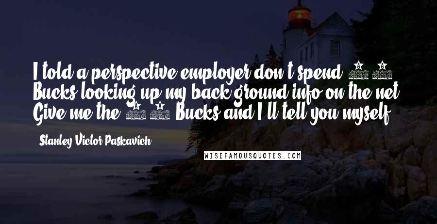 Stanley Victor Paskavich Quotes: I told a perspective employer don't spend 50 Bucks looking up my back ground info on the net. Give me the 50 Bucks and I'll tell you myself.