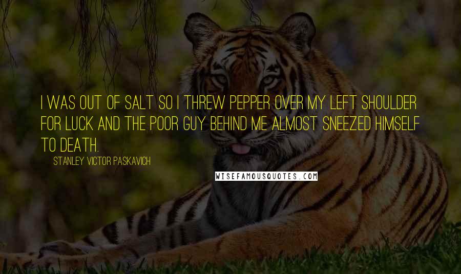 Stanley Victor Paskavich Quotes: I was out of salt so I threw pepper over my left shoulder for luck and the poor guy behind me almost sneezed himself to death.