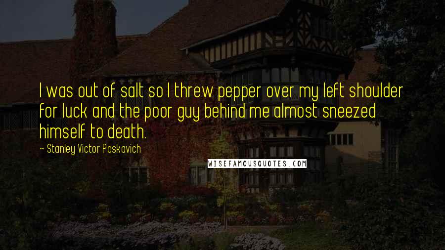 Stanley Victor Paskavich Quotes: I was out of salt so I threw pepper over my left shoulder for luck and the poor guy behind me almost sneezed himself to death.