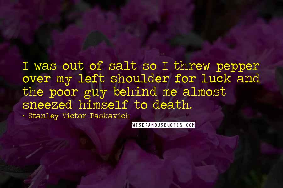 Stanley Victor Paskavich Quotes: I was out of salt so I threw pepper over my left shoulder for luck and the poor guy behind me almost sneezed himself to death.