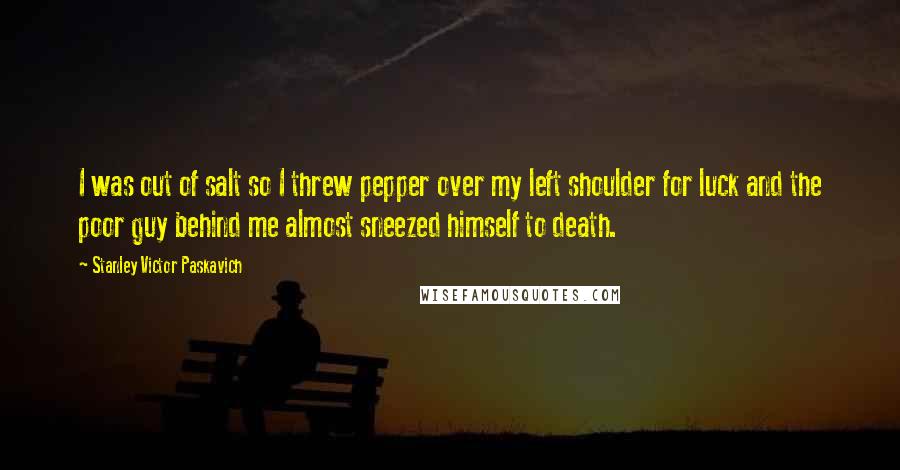 Stanley Victor Paskavich Quotes: I was out of salt so I threw pepper over my left shoulder for luck and the poor guy behind me almost sneezed himself to death.