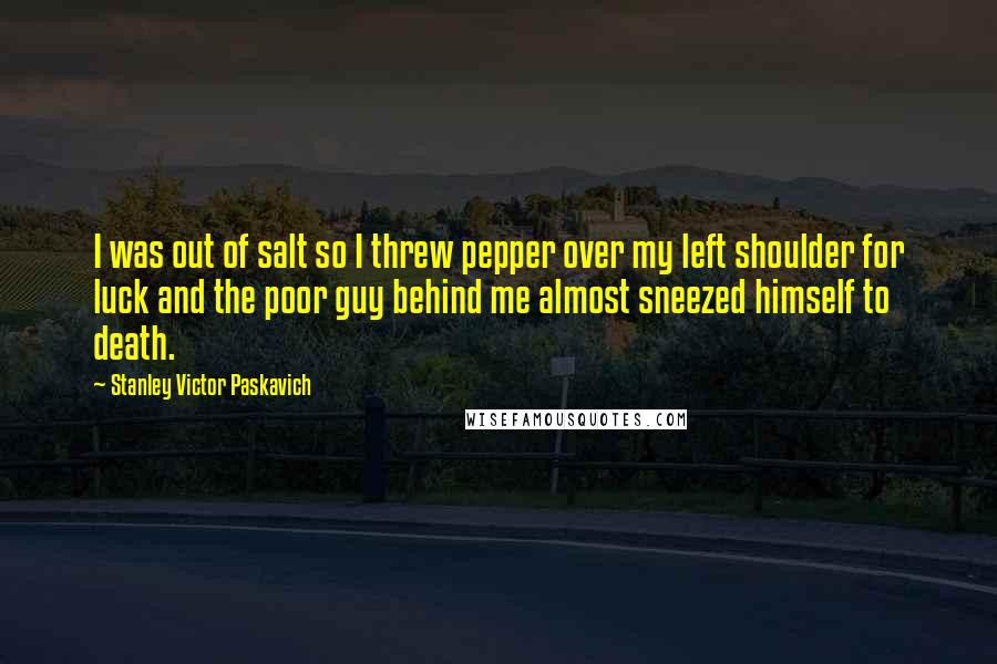 Stanley Victor Paskavich Quotes: I was out of salt so I threw pepper over my left shoulder for luck and the poor guy behind me almost sneezed himself to death.