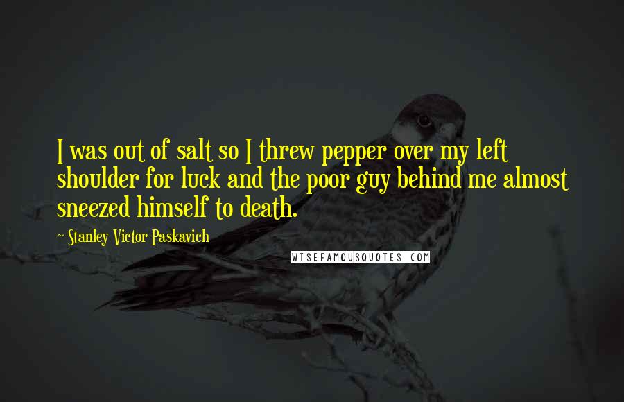 Stanley Victor Paskavich Quotes: I was out of salt so I threw pepper over my left shoulder for luck and the poor guy behind me almost sneezed himself to death.