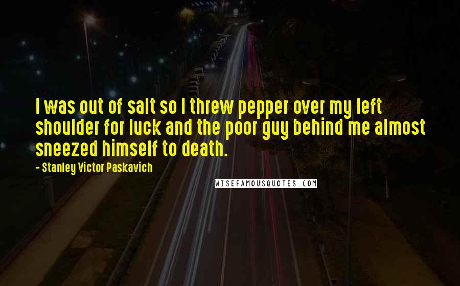 Stanley Victor Paskavich Quotes: I was out of salt so I threw pepper over my left shoulder for luck and the poor guy behind me almost sneezed himself to death.