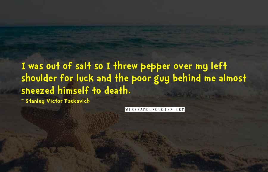 Stanley Victor Paskavich Quotes: I was out of salt so I threw pepper over my left shoulder for luck and the poor guy behind me almost sneezed himself to death.