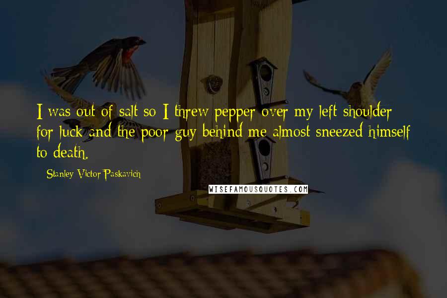 Stanley Victor Paskavich Quotes: I was out of salt so I threw pepper over my left shoulder for luck and the poor guy behind me almost sneezed himself to death.