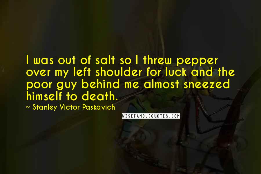 Stanley Victor Paskavich Quotes: I was out of salt so I threw pepper over my left shoulder for luck and the poor guy behind me almost sneezed himself to death.