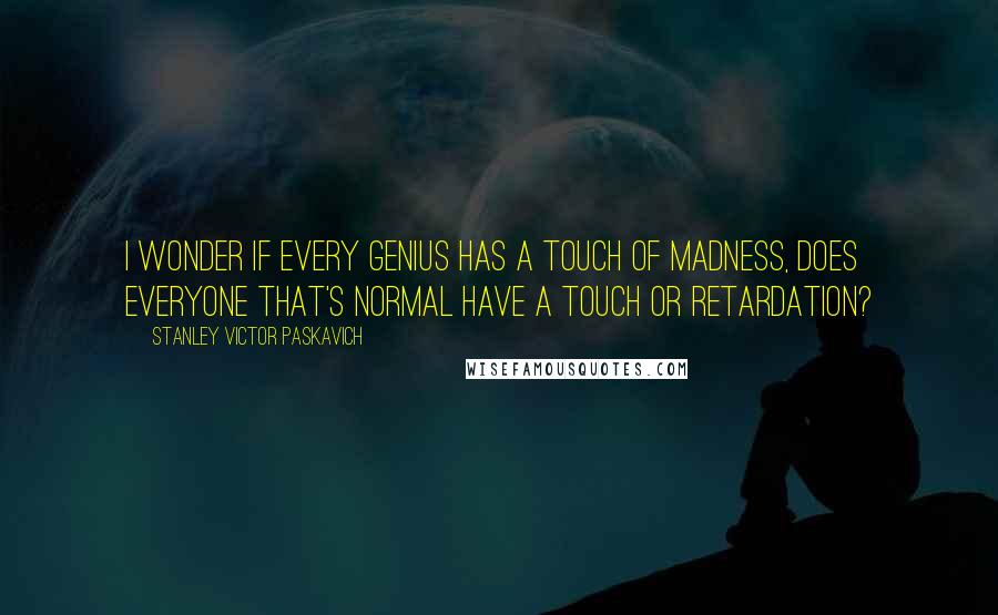 Stanley Victor Paskavich Quotes: I wonder if every genius has a touch of madness, does everyone that's normal have a touch or retardation?