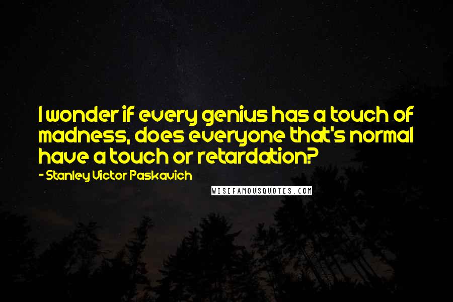 Stanley Victor Paskavich Quotes: I wonder if every genius has a touch of madness, does everyone that's normal have a touch or retardation?