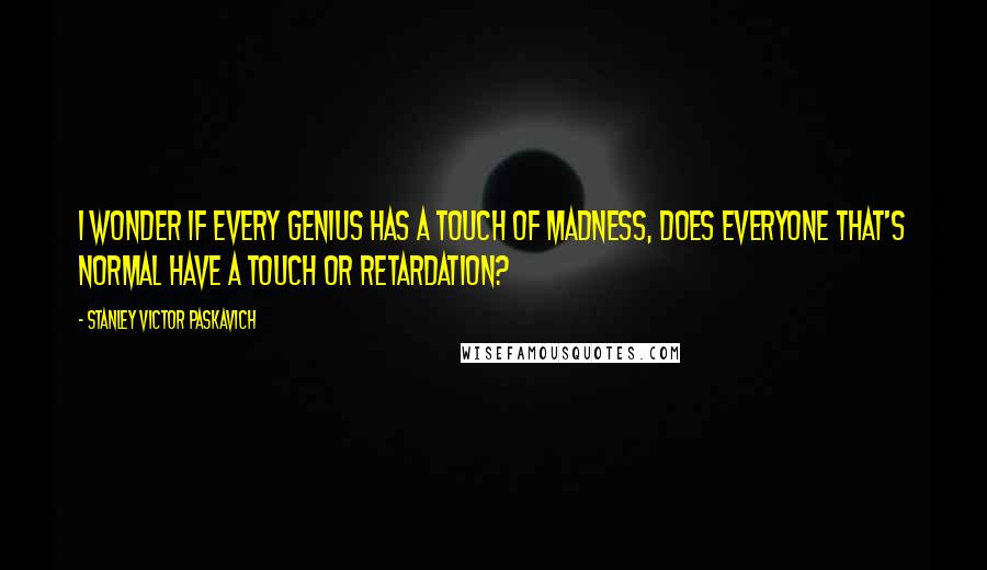 Stanley Victor Paskavich Quotes: I wonder if every genius has a touch of madness, does everyone that's normal have a touch or retardation?