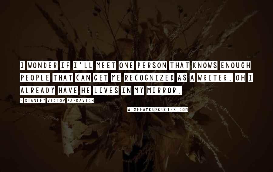 Stanley Victor Paskavich Quotes: I wonder if I'll meet one person that knows enough people that can get me recognized as a writer. Oh I already have he lives in my mirror.