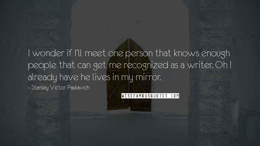 Stanley Victor Paskavich Quotes: I wonder if I'll meet one person that knows enough people that can get me recognized as a writer. Oh I already have he lives in my mirror.