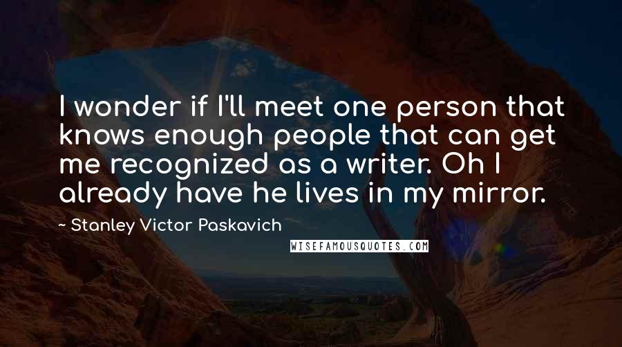 Stanley Victor Paskavich Quotes: I wonder if I'll meet one person that knows enough people that can get me recognized as a writer. Oh I already have he lives in my mirror.