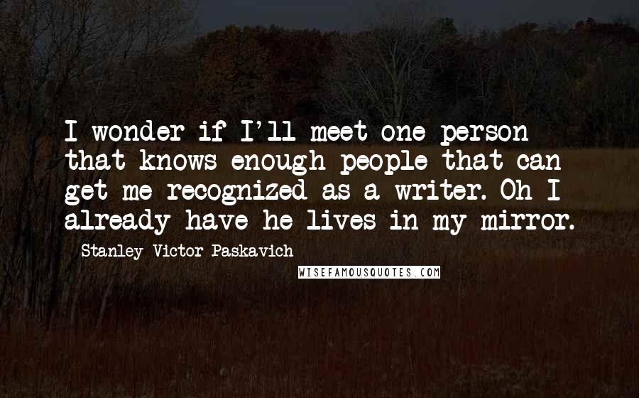 Stanley Victor Paskavich Quotes: I wonder if I'll meet one person that knows enough people that can get me recognized as a writer. Oh I already have he lives in my mirror.