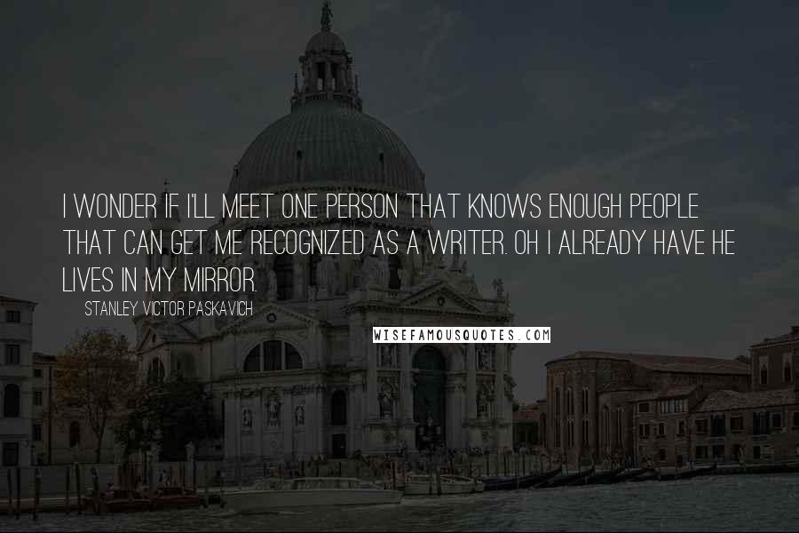 Stanley Victor Paskavich Quotes: I wonder if I'll meet one person that knows enough people that can get me recognized as a writer. Oh I already have he lives in my mirror.