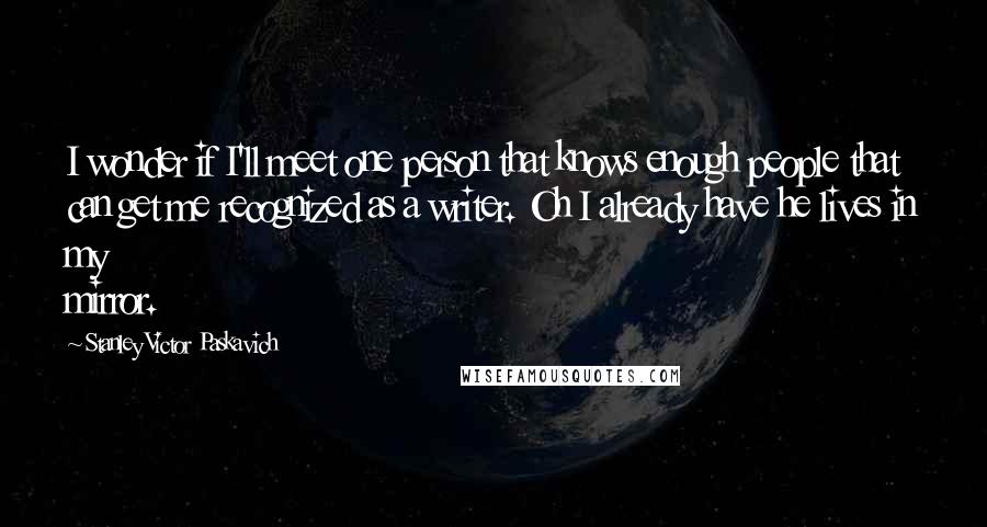 Stanley Victor Paskavich Quotes: I wonder if I'll meet one person that knows enough people that can get me recognized as a writer. Oh I already have he lives in my mirror.