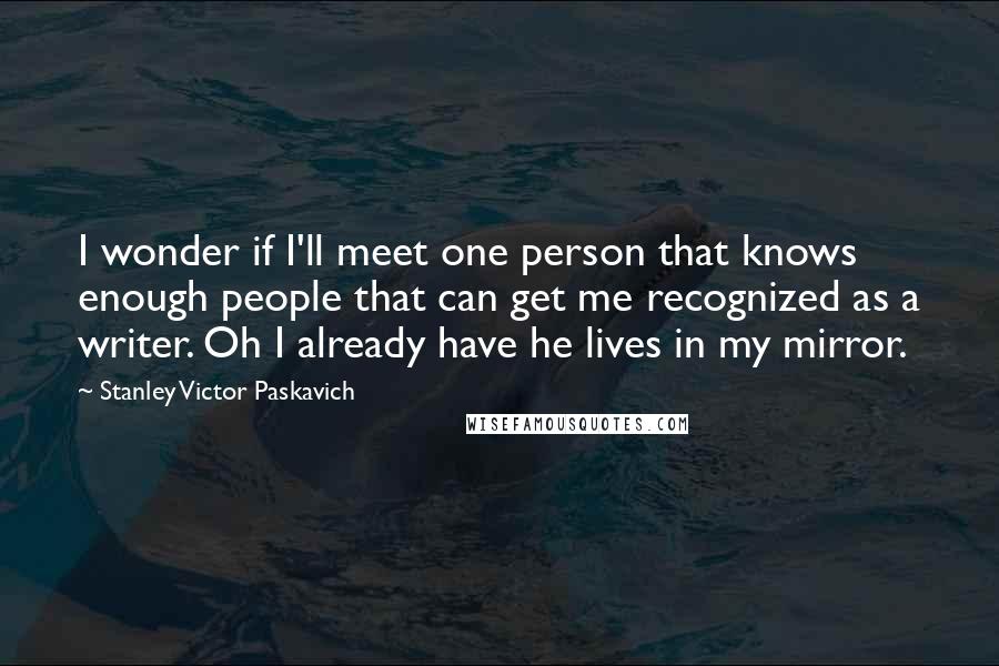 Stanley Victor Paskavich Quotes: I wonder if I'll meet one person that knows enough people that can get me recognized as a writer. Oh I already have he lives in my mirror.