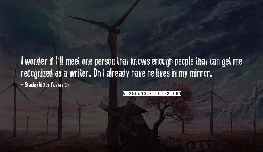 Stanley Victor Paskavich Quotes: I wonder if I'll meet one person that knows enough people that can get me recognized as a writer. Oh I already have he lives in my mirror.