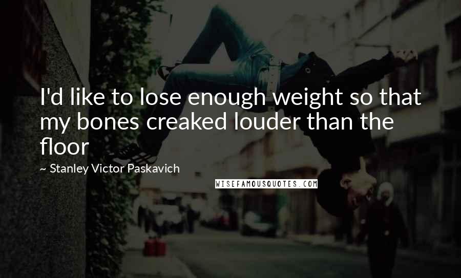 Stanley Victor Paskavich Quotes: I'd like to lose enough weight so that my bones creaked louder than the floor