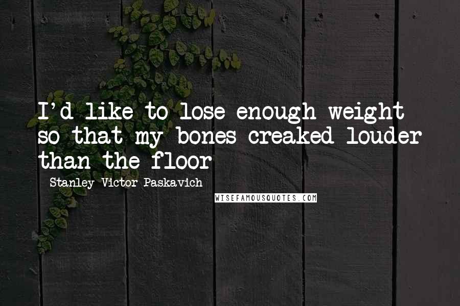 Stanley Victor Paskavich Quotes: I'd like to lose enough weight so that my bones creaked louder than the floor