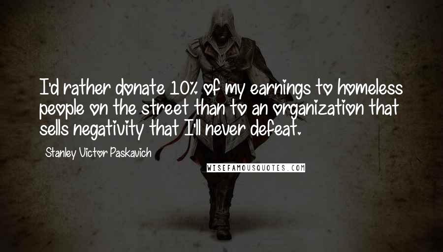 Stanley Victor Paskavich Quotes: I'd rather donate 10% of my earnings to homeless people on the street than to an organization that sells negativity that I'll never defeat.