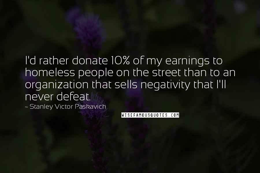 Stanley Victor Paskavich Quotes: I'd rather donate 10% of my earnings to homeless people on the street than to an organization that sells negativity that I'll never defeat.