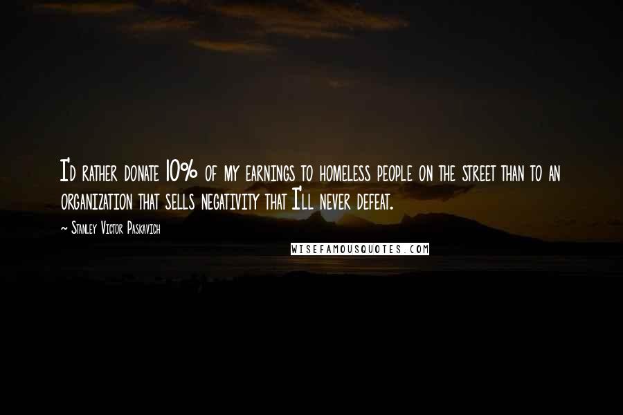 Stanley Victor Paskavich Quotes: I'd rather donate 10% of my earnings to homeless people on the street than to an organization that sells negativity that I'll never defeat.