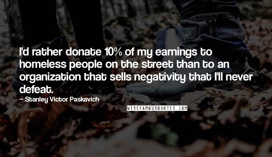 Stanley Victor Paskavich Quotes: I'd rather donate 10% of my earnings to homeless people on the street than to an organization that sells negativity that I'll never defeat.