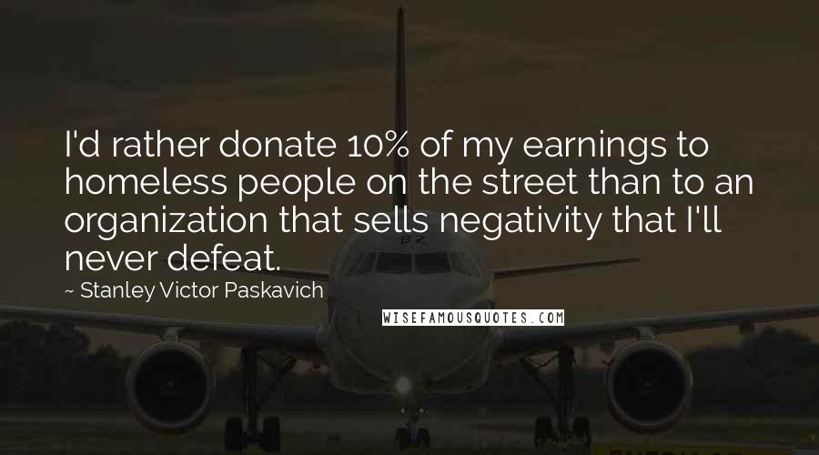 Stanley Victor Paskavich Quotes: I'd rather donate 10% of my earnings to homeless people on the street than to an organization that sells negativity that I'll never defeat.